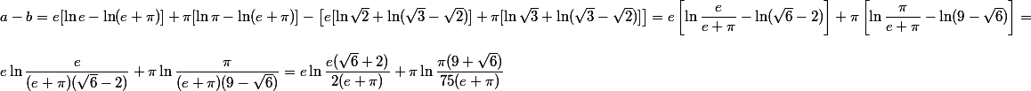 a - b = e [\ln e - \ln (e + \pi)] + \pi [\ln \pi - \ln (e + \pi)] - \left[ e [\ln \sqrt 2 + \ln (\sqrt 3 - \sqrt 2)] + \pi [ \ln \sqrt 3 + \ln ( \sqrt 3 - \sqrt 2)] \right] = e \left[ \ln \dfrac e {e + \pi} - \ln (\sqrt 6 - 2) \right] + \pi \left[ \ln \dfrac {\pi}{e + \pi} - \ln (9 - \sqrt 6) \right] =
 \\ 
 \\ e \ln \dfrac e {(e + \pi)(\sqrt 6 - 2)} + \pi \ln \dfrac \pi {(e + \pi) (9 - \sqrt 6)} = e \ln \dfrac {e(\sqrt 6 + 2)} {2(e + \pi)} + \pi \ln \dfrac {\pi (9 + \sqrt 6)} {75(e + \pi)}